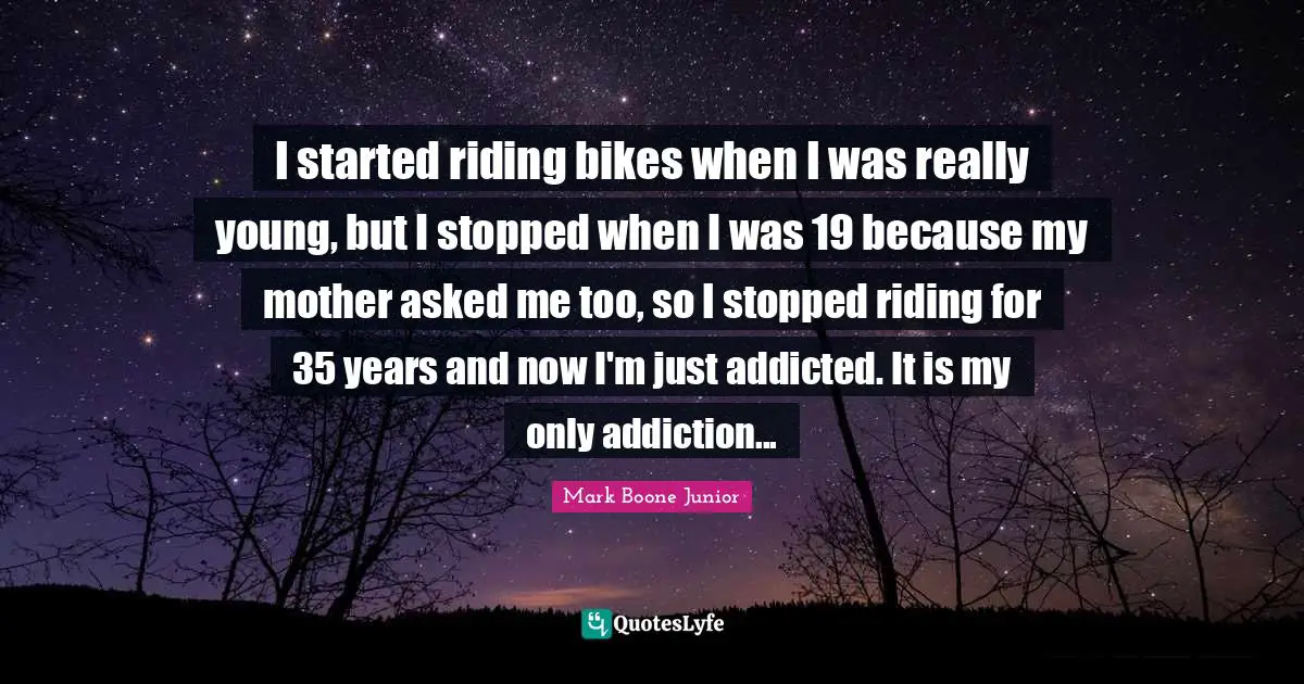 I started riding bikes when I was really young, but I stopped when I was 19 because my mother asked me too, so I stopped riding for 35 years and now I'm just addicted. It is my only addiction...