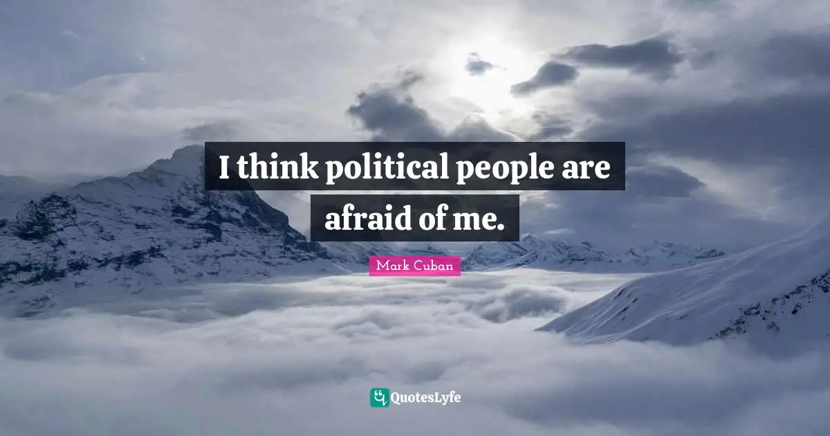 I think political people are afraid of me.