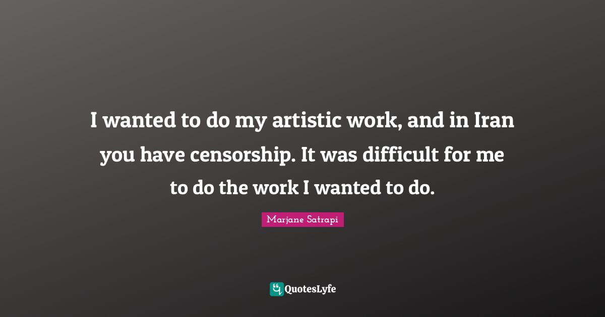 I wanted to do my artistic work, and in Iran you have censorship. It was difficult for me to do the work I wanted to do.