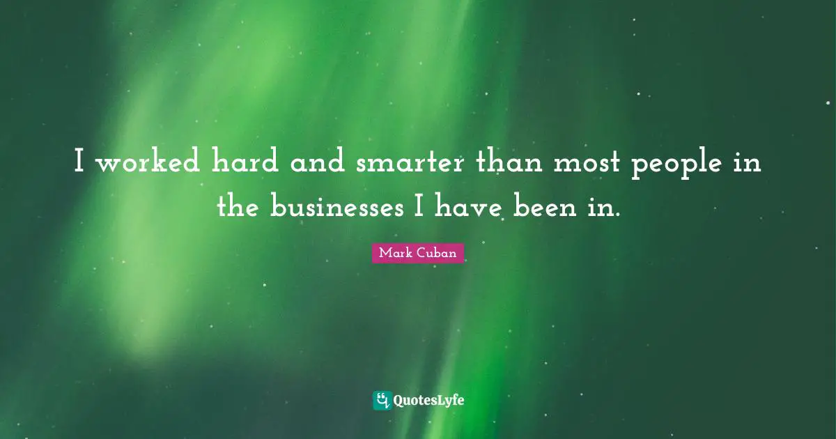 I worked hard and smarter than most people in the businesses I have been in.