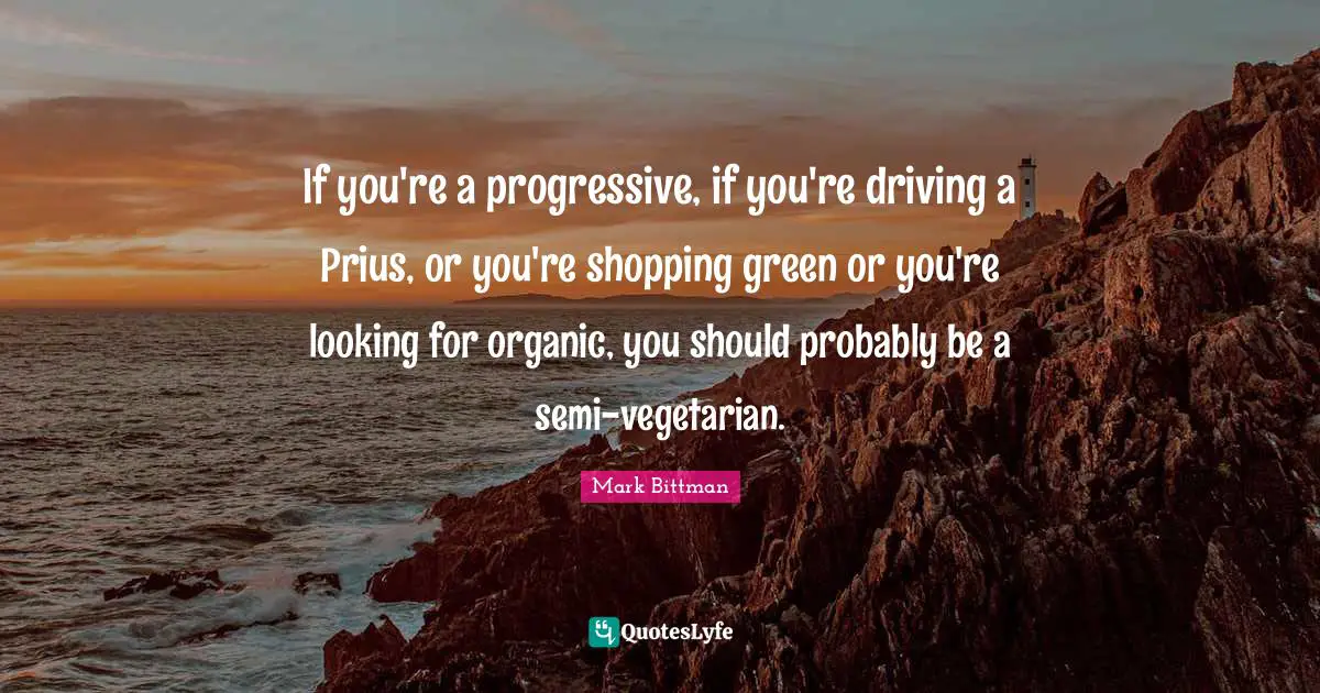 Mark Bittman Quotes: "If you're a progressive, if you're driving a Prius, or you're shopping green or you're looking for organic, you should probably be a semi-vegetarian."