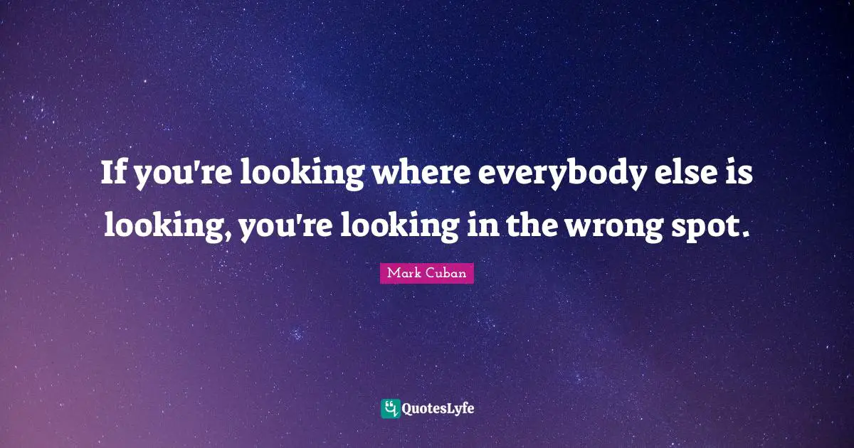 If you're looking where everybody else is looking, you're looking in the wrong spot.