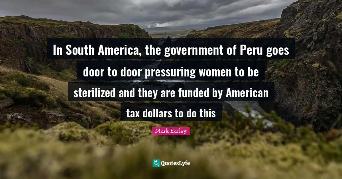 Mark Earley Quotes: In South America, the government of Peru goes door to door pressuring women to be sterilized and they are funded by American tax dollars to do this