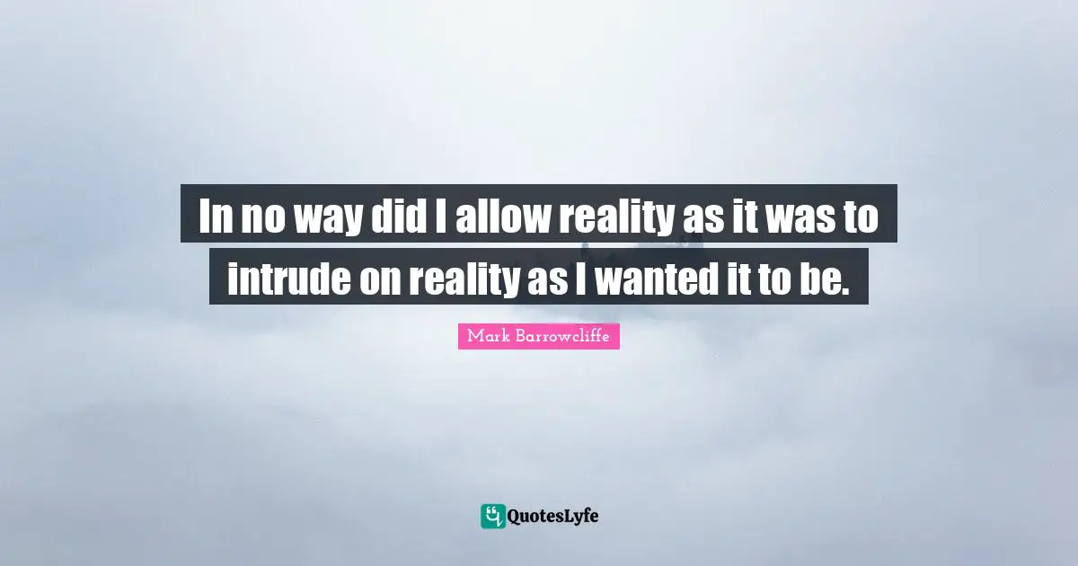 In no way did I allow reality as it was to intrude on reality as I wanted it to be.