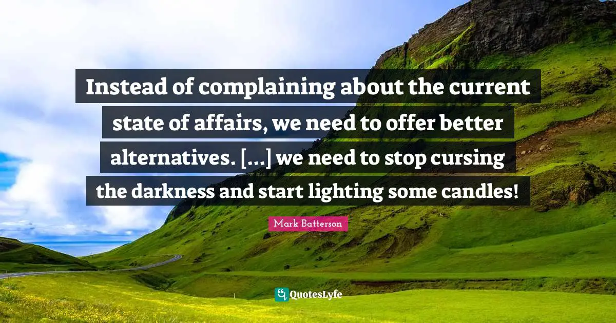 Mark Batterson Quotes: "Instead of complaining about the current state of affairs, we need to offer better alternatives. [...] we need to stop cursing the darkness and start lighting some candles!"