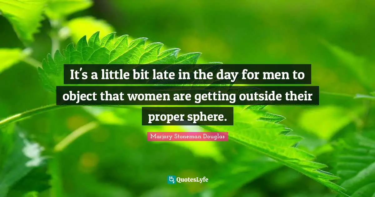 It's a little bit late in the day for men to object that women are getting outside their proper sphere.