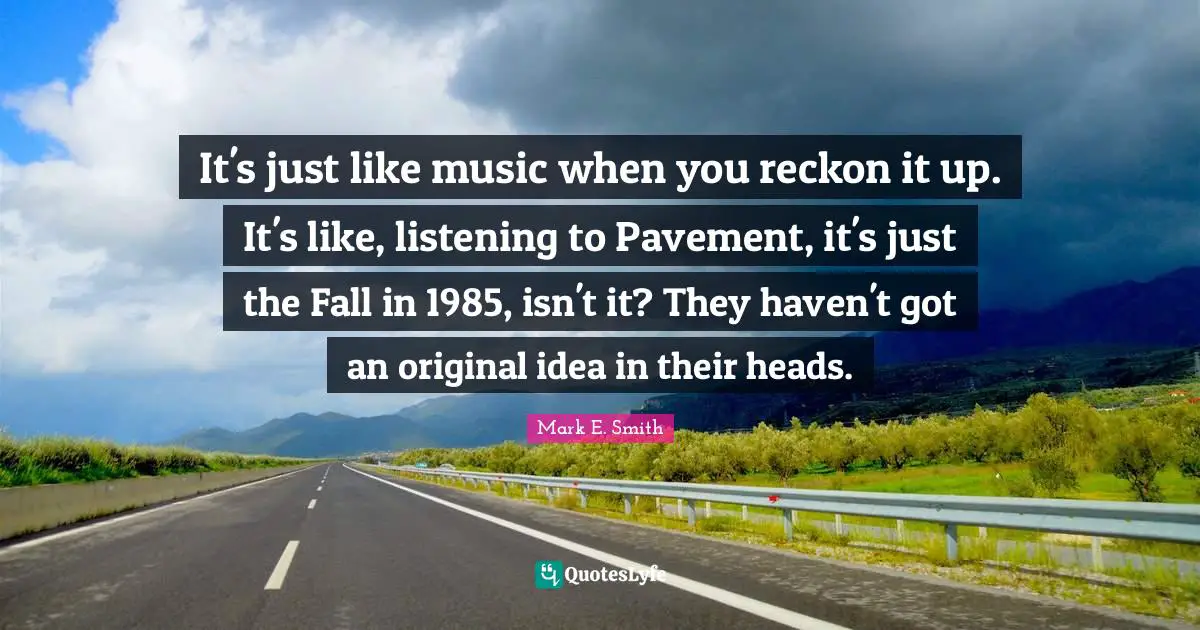 It's just like music when you reckon it up. It's like, listening to Pavement, it's just the Fall in 1985, isn't it? They haven't got an original idea in their heads.