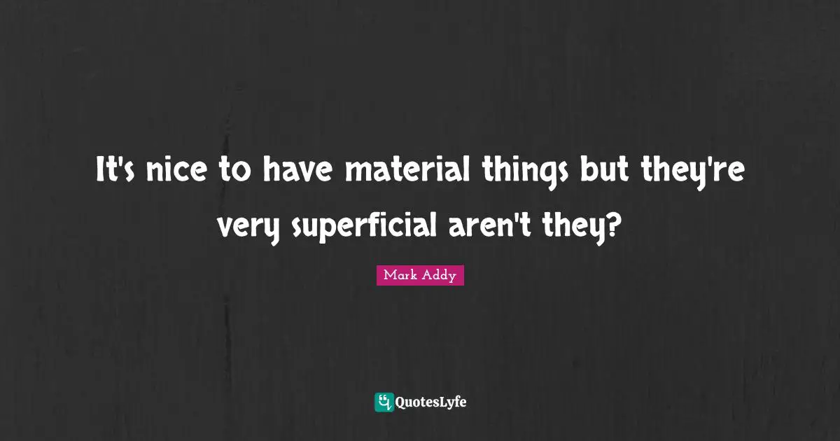 It's nice to have material things but they're very superficial aren't they?