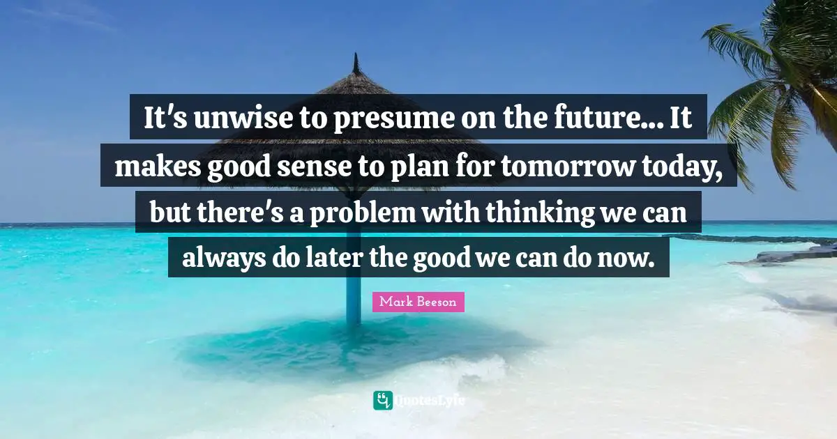It's unwise to presume on the future... It makes good sense to plan for tomorrow today, but there's a problem with thinking we can always do later the good we can do now.