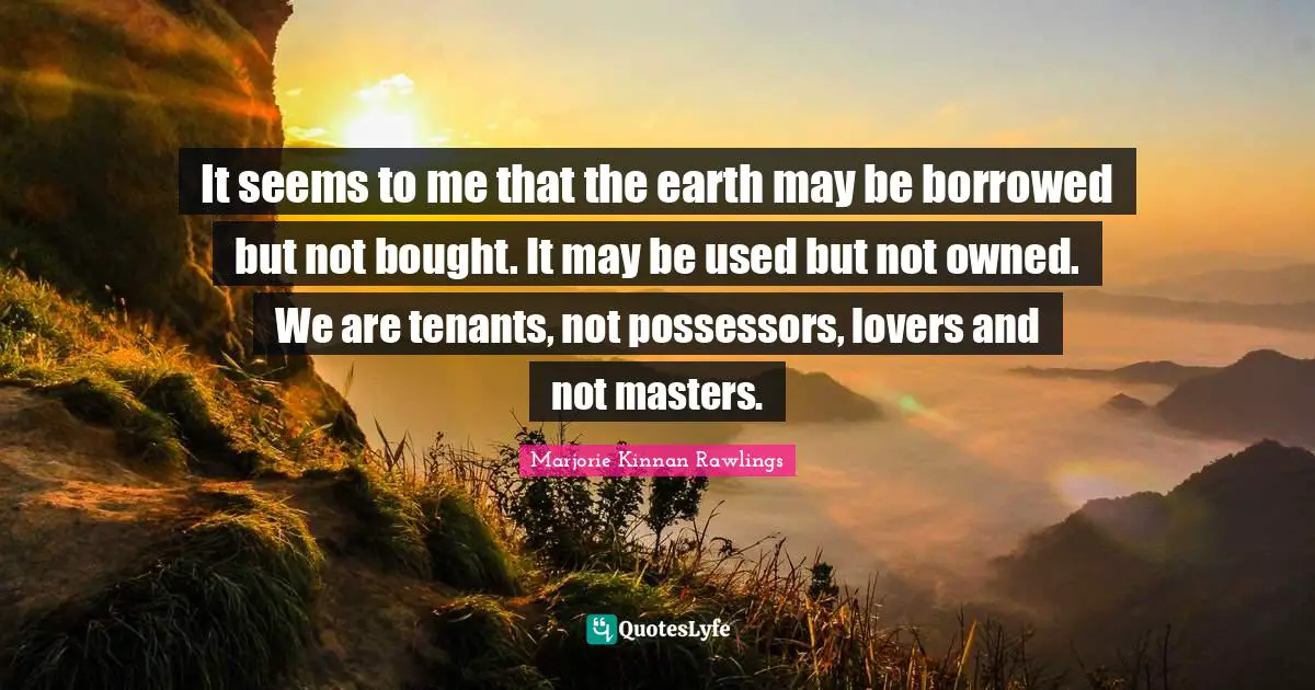 It seems to me that the earth may be borrowed but not bought. It may be used but not owned. We are tenants, not possessors, lovers and not masters.