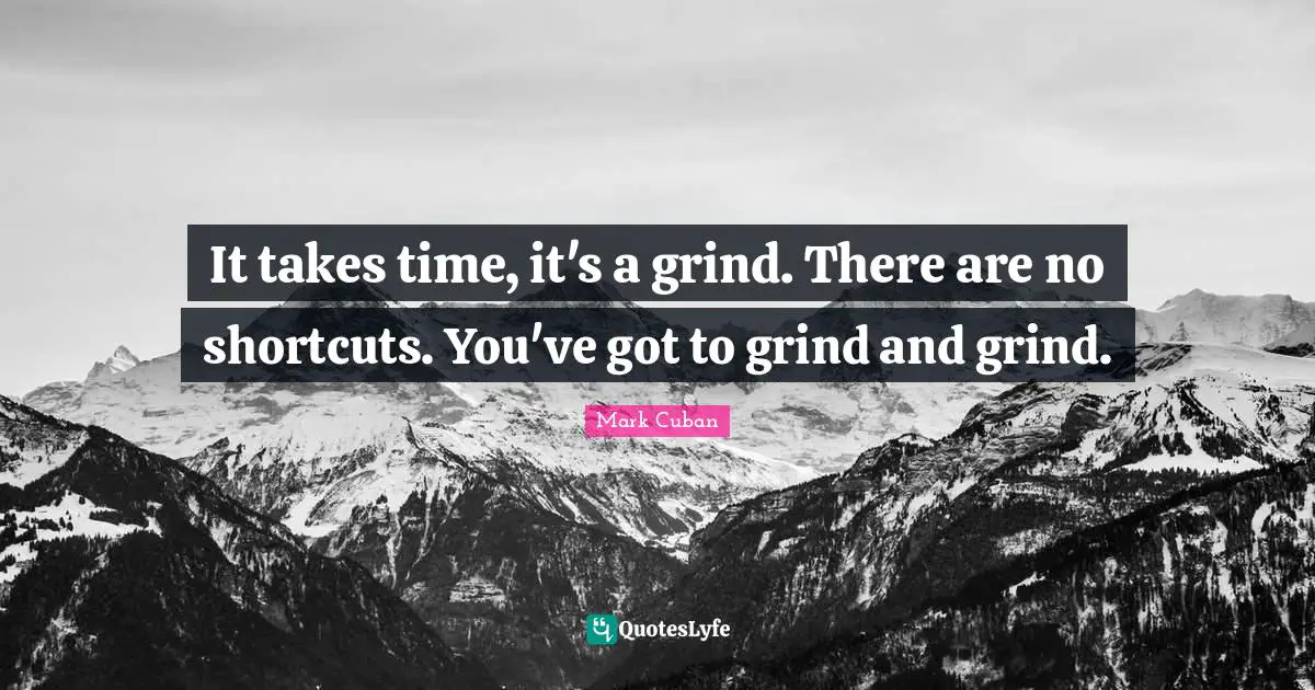It takes time, it's a grind. There are no shortcuts. You've got to grind and grind.