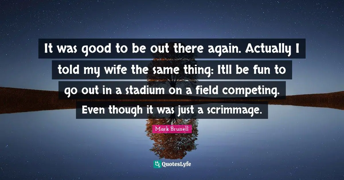 It was good to be out there again. Actually I told my wife the same thing: Itll be fun to go out in a stadium on a field competing. Even though it was just a scrimmage.