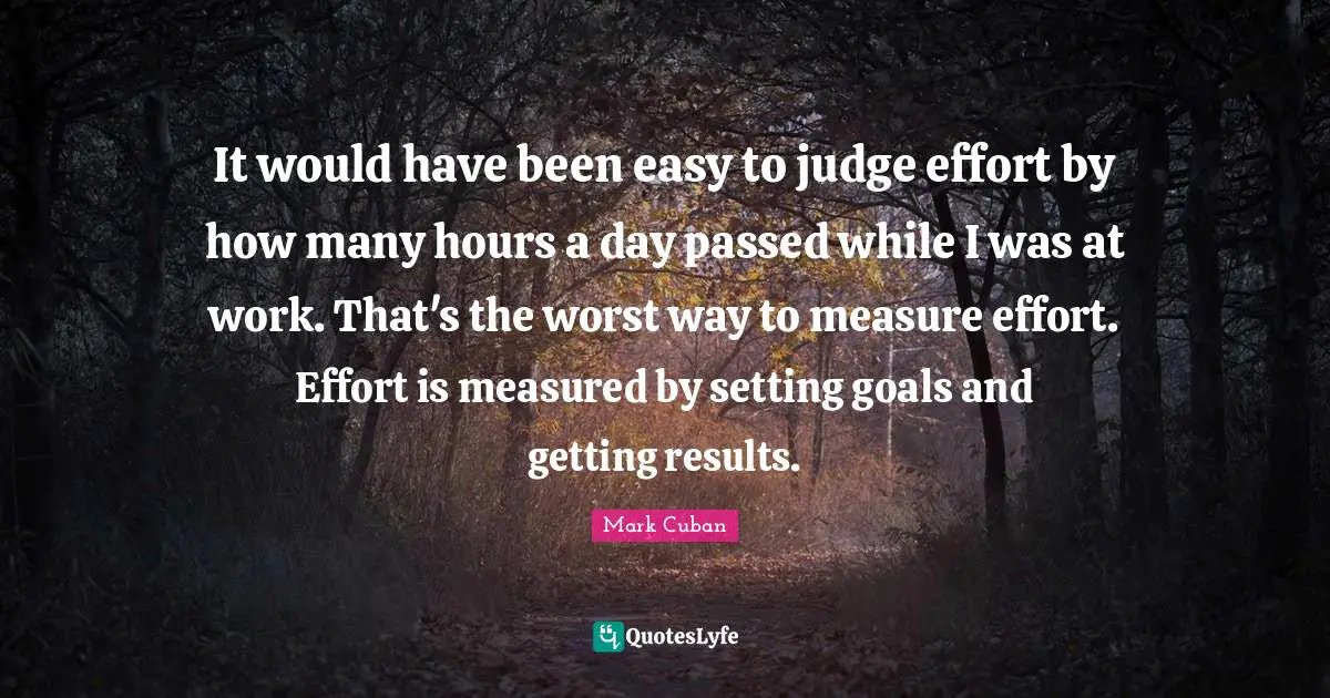 It would have been easy to judge effort by how many hours a day passed while I was at work. That's the worst way to measure effort. Effort is measured by setting goals and getting results.