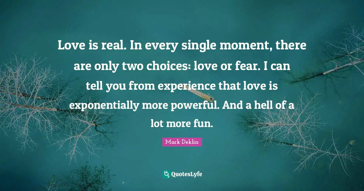 Love is real. In every single moment, there are only two choices: love or fear. I can tell you from experience that love is exponentially more powerful. And a hell of a lot more fun.
