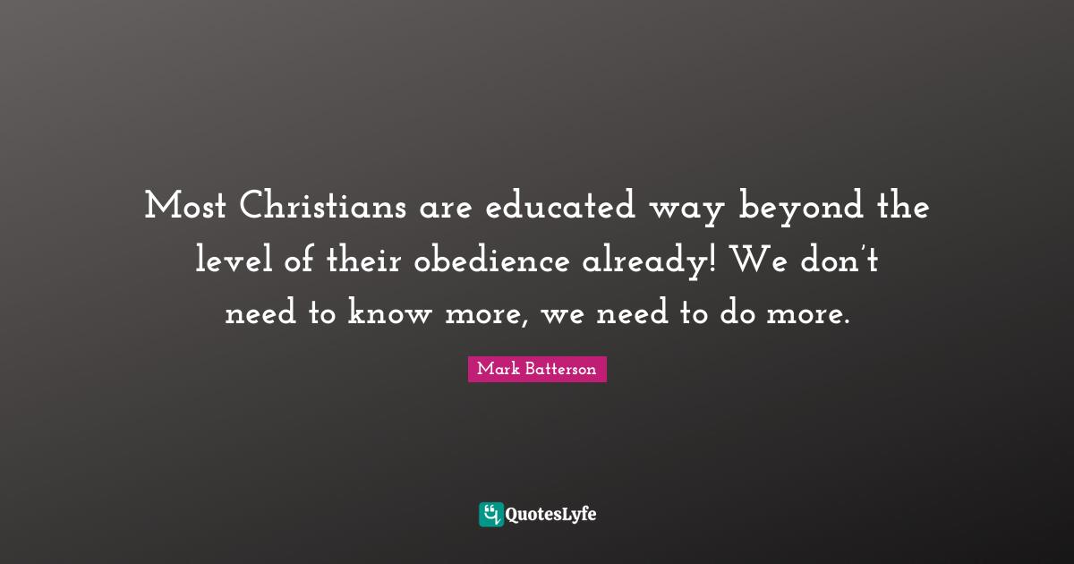 Most Christians are educated way beyond the level of their obedience already! We don’t need to know more, we need to do more.