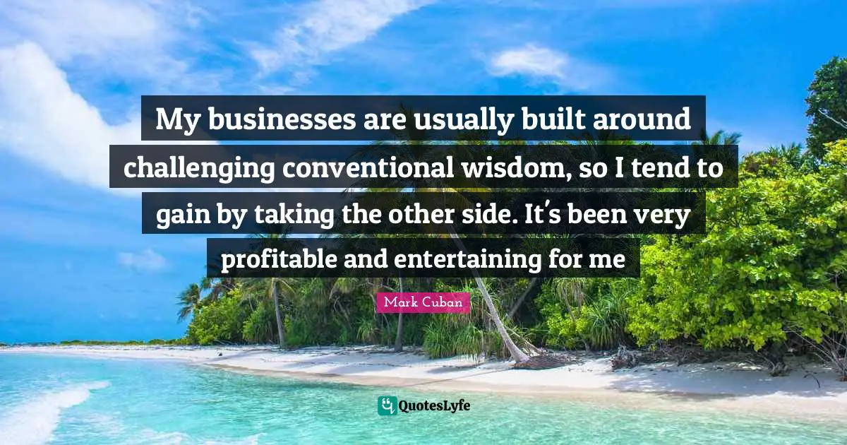 My businesses are usually built around challenging conventional wisdom, so I tend to gain by taking the other side. It's been very profitable and entertaining for me