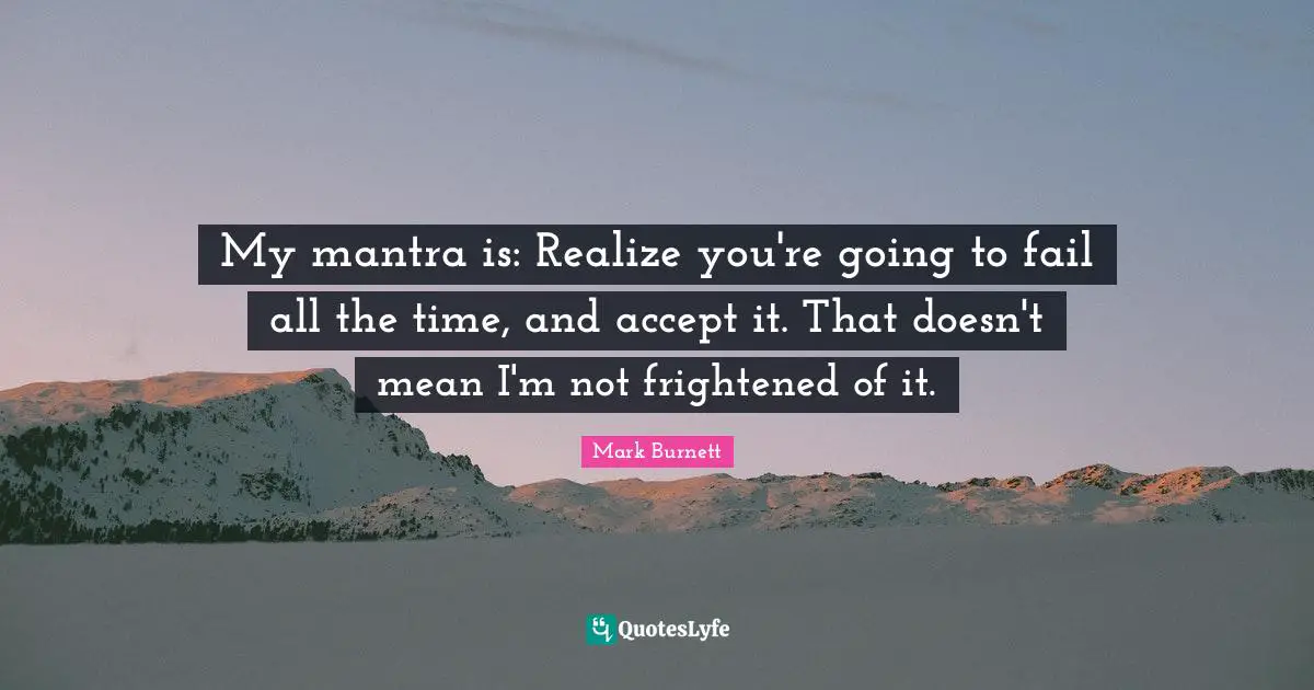 My mantra is: Realize you're going to fail all the time, and accept it. That doesn't mean I'm not frightened of it.