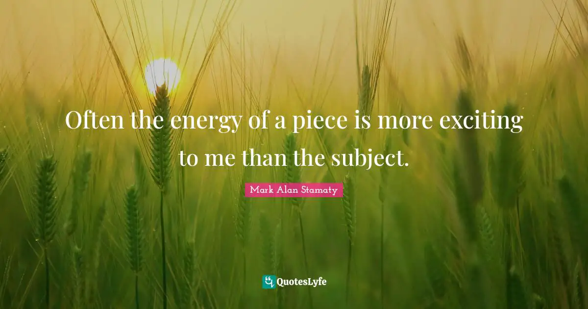 Often the energy of a piece is more exciting to me than the subject.