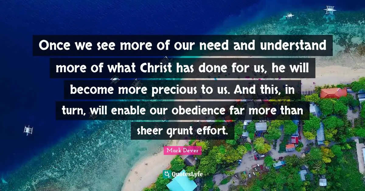 Once we see more of our need and understand more of what Christ has done for us, he will become more precious to us. And this, in turn, will enable our obedience far more than sheer grunt effort.