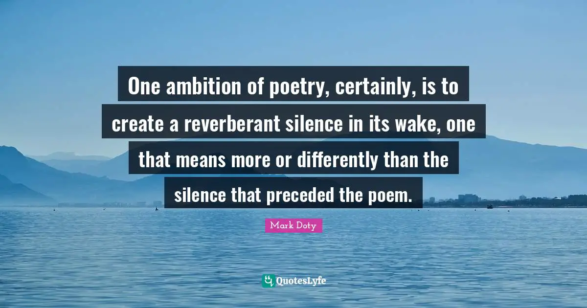 One ambition of poetry, certainly, is to create a reverberant silence in its wake, one that means more or differently than the silence that preceded the poem.