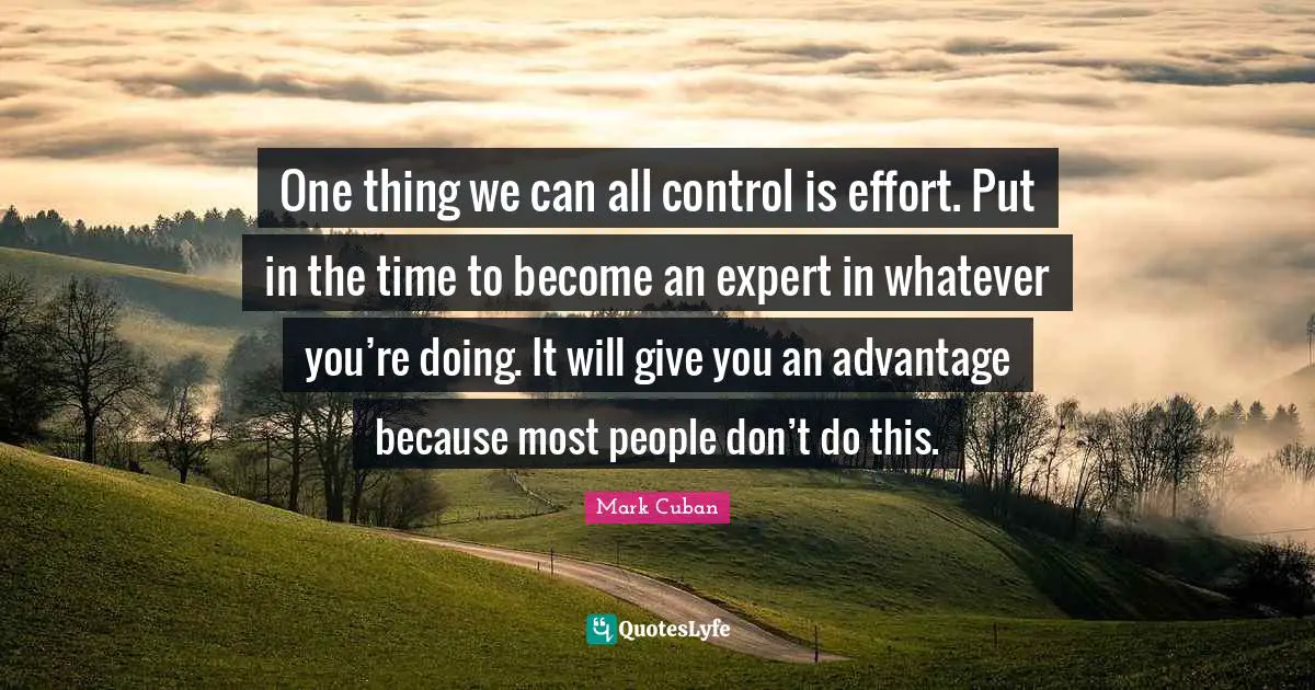 One thing we can all control is effort. Put in the time to become an expert in whatever you’re doing. It will give you an advantage because most people don’t do this.