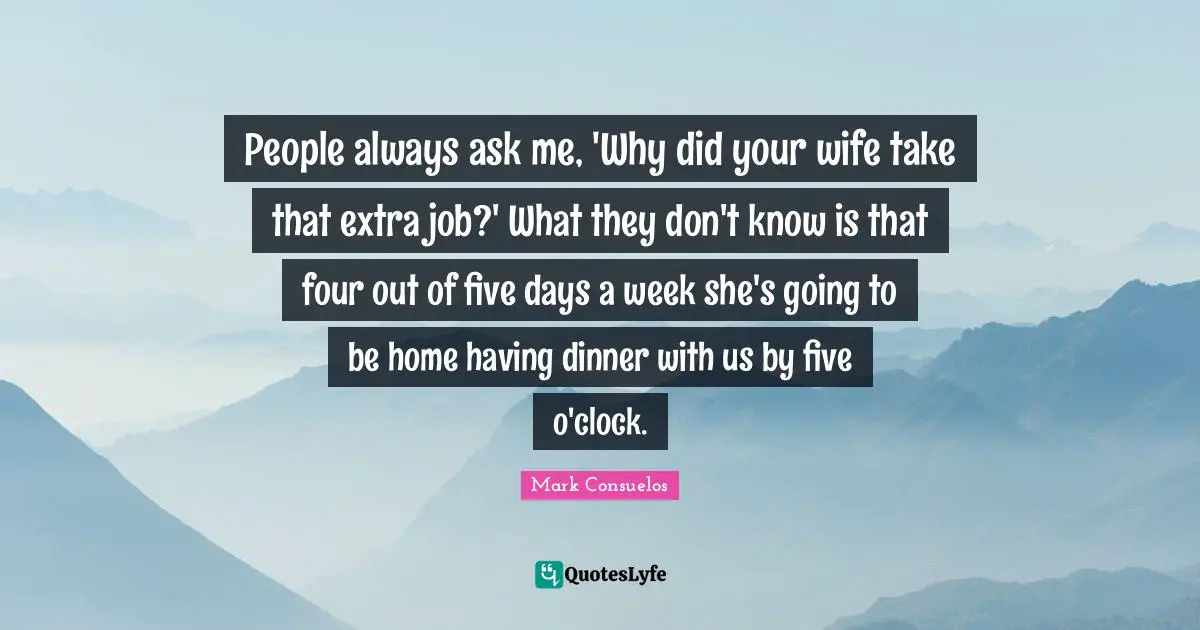 People always ask me, 'Why did your wife take that extra job?' What they don't know is that four out of five days a week she's going to be home having dinner with us by five o'clock.