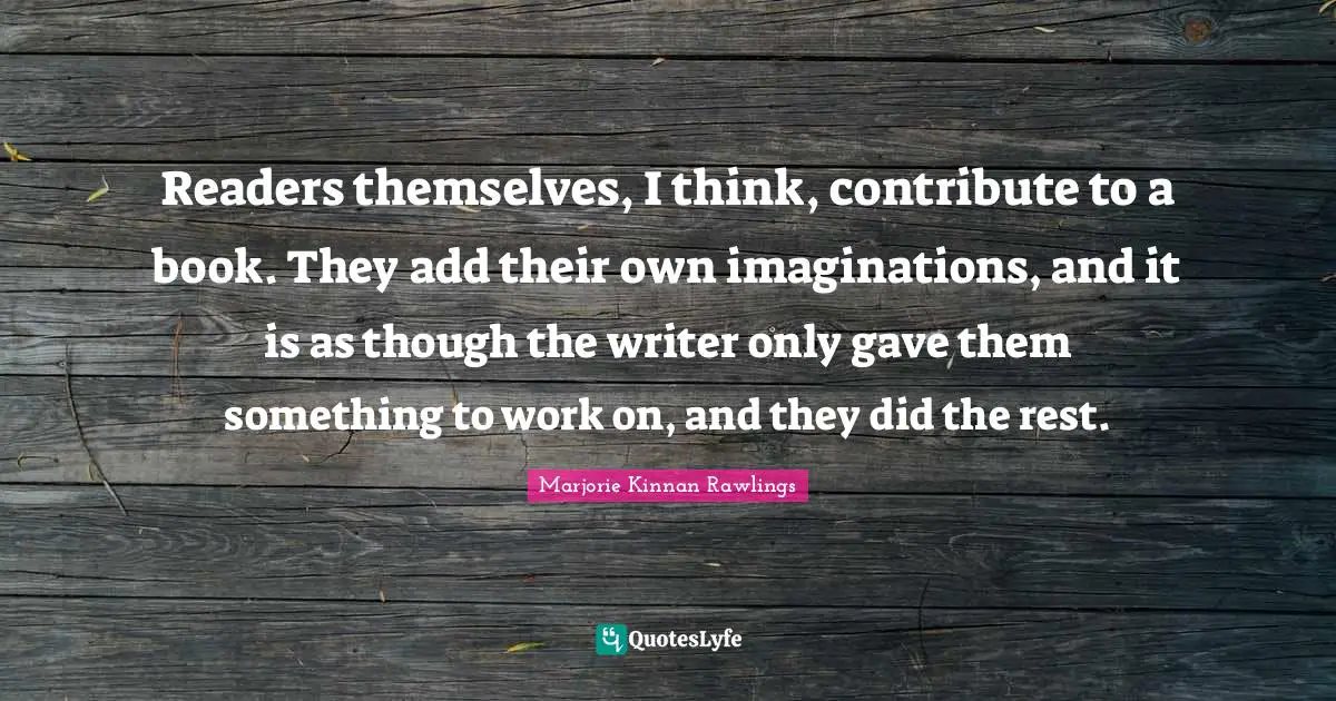 Readers themselves, I think, contribute to a book. They add their own imaginations, and it is as though the writer only gave them something to work on, and they did the rest.