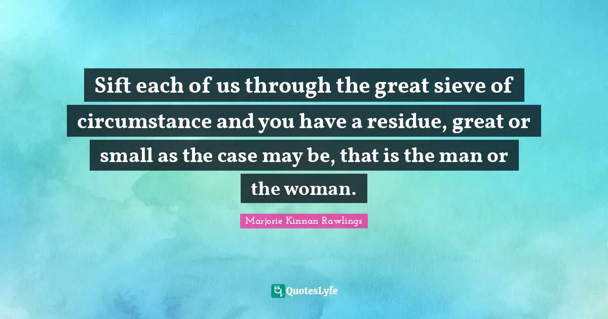 Sift each of us through the great sieve of circumstance and you have a residue, great or small as the case may be, that is the man or the woman.