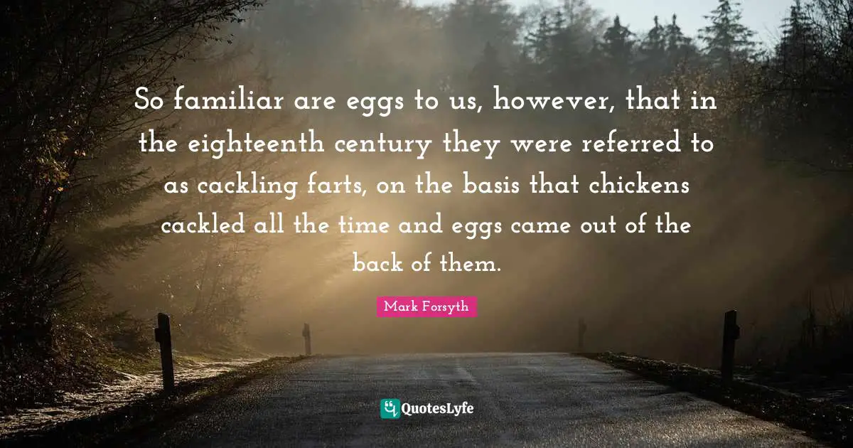 So familiar are eggs to us, however, that in the eighteenth century they were referred to as cackling farts, on the basis that chickens cackled all the time and eggs came out of the back of them.