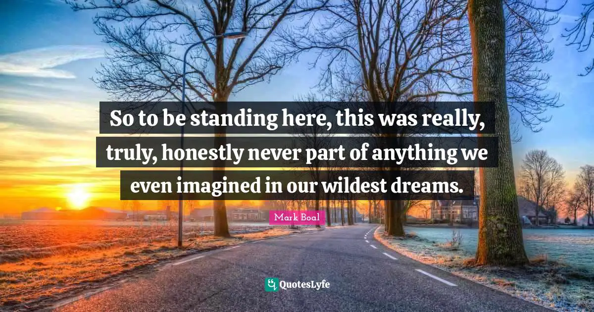 So to be standing here, this was really, truly, honestly never part of anything we even imagined in our wildest dreams.