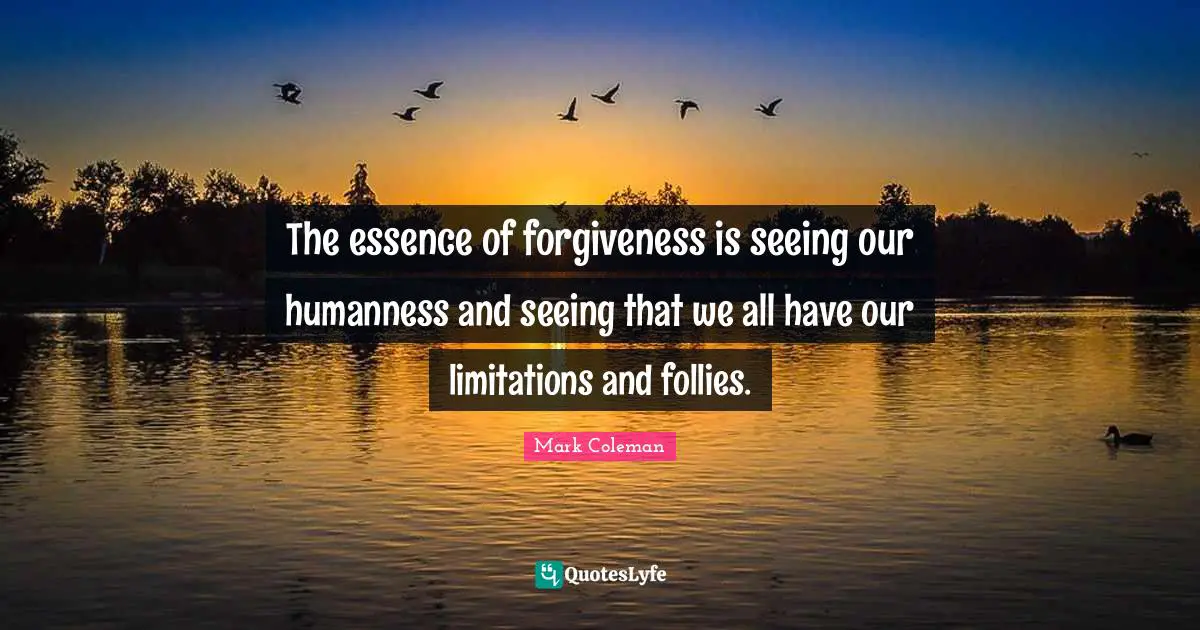 The essence of forgiveness is seeing our humanness and seeing that we all have our limitations and follies.