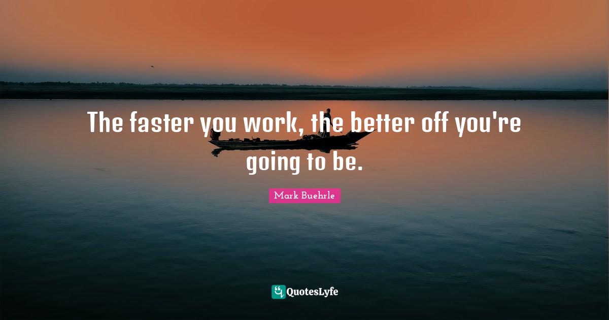The faster you work, the better off you're going to be.... Quote by