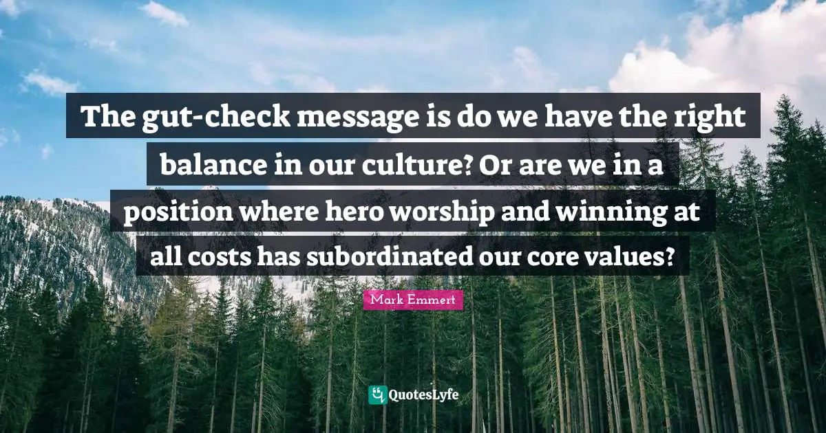 The gut-check message is do we have the right balance in our culture? Or are we in a position where hero worship and winning at all costs has subordinated our core values?