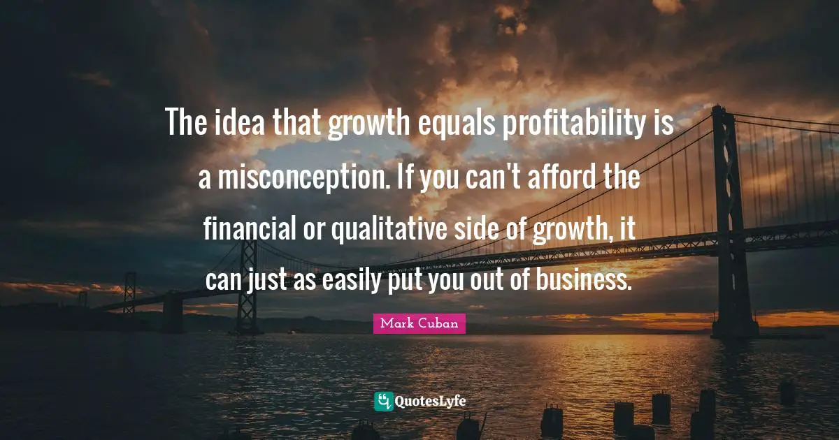 Mark Cuban Quotes: "The idea that growth equals profitability is a misconception. If you can't afford the financial or qualitative side of growth, it can just as easily put you out of business."