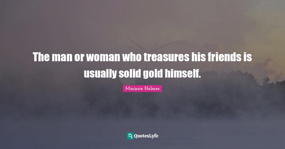 The man or woman who treasures his friends is usually solid gold himself.