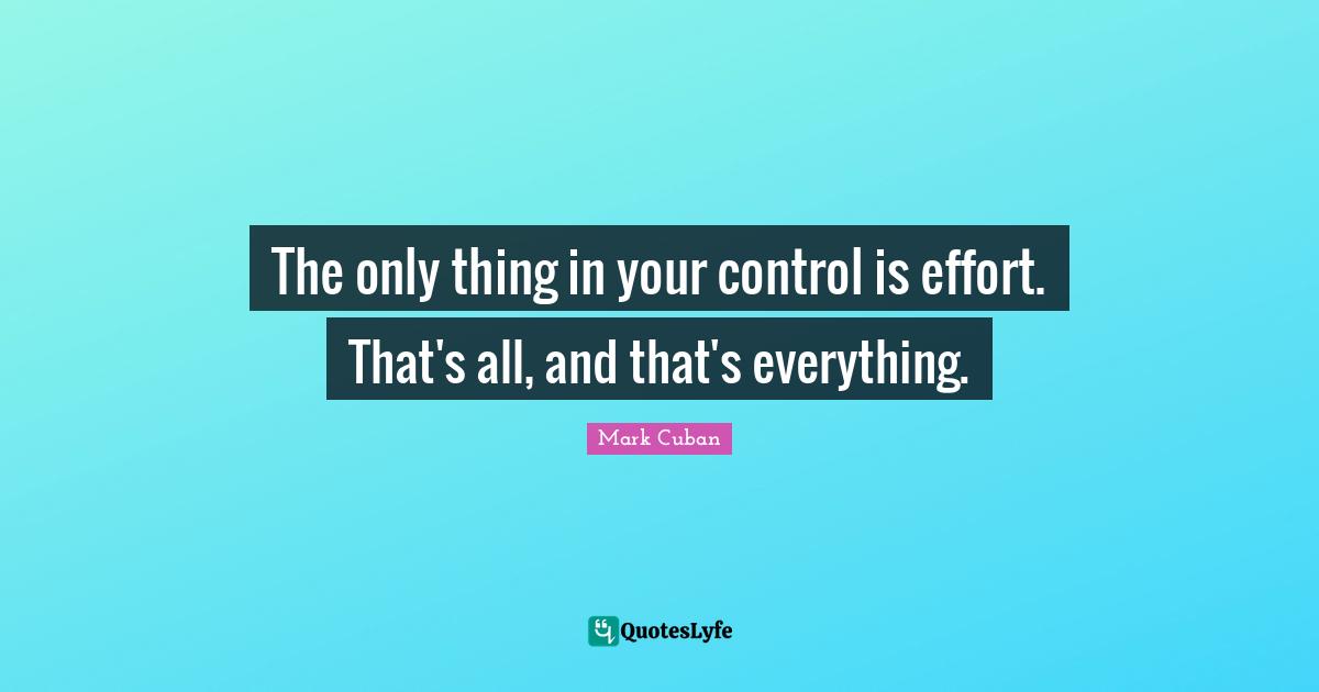 The only thing in your control is effort. That's all, and that's everything.