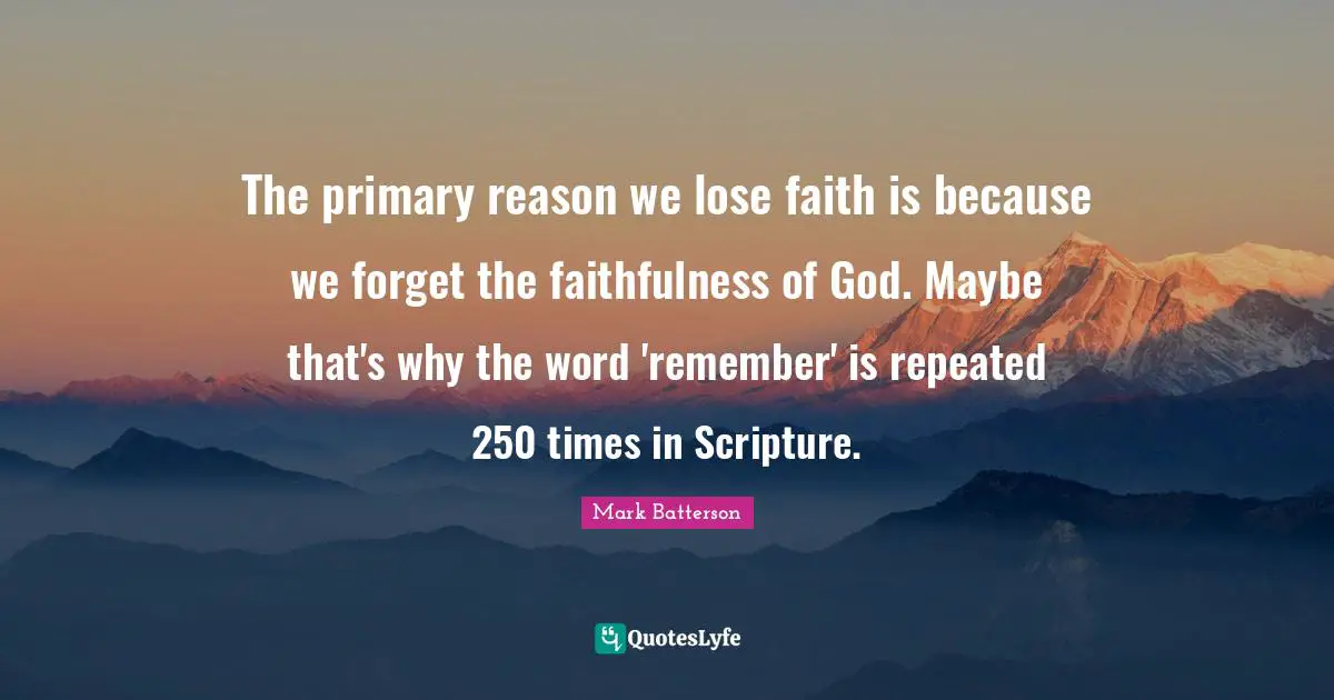 Mark Batterson Quotes: "The primary reason we lose faith is because we forget the faithfulness of God. Maybe that's why the word 'remember' is repeated 250 times in Scripture."