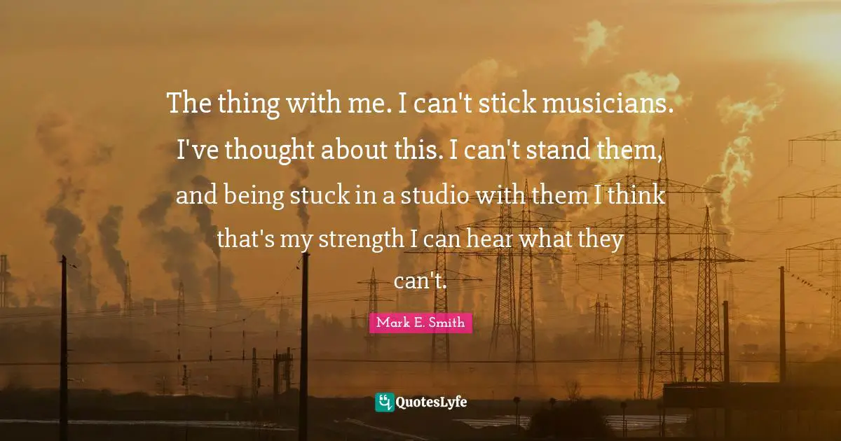 Sticks Quotes: "The thing with me. I can't stick musicians. I've thought about this. I can't stand them, and being stuck in a studio with them I think that's my strength I can hear what they can't."