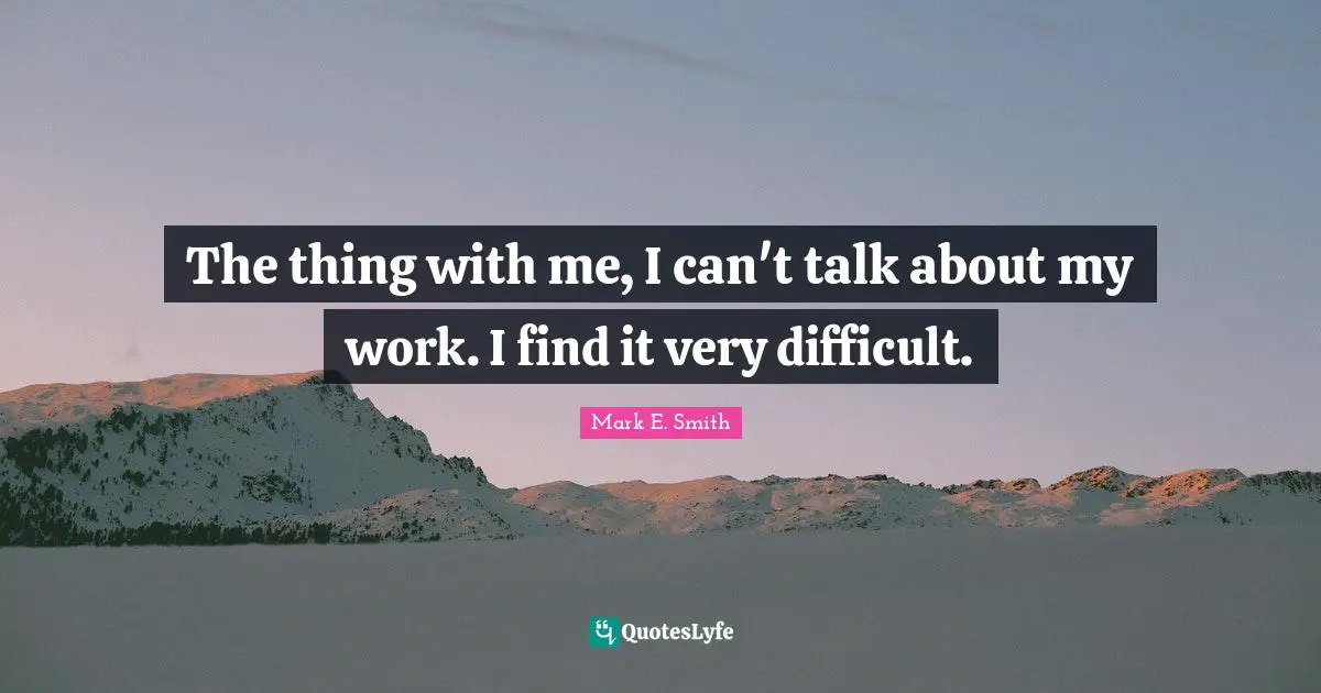 The thing with me, I can't talk about my work. I find it very difficult.