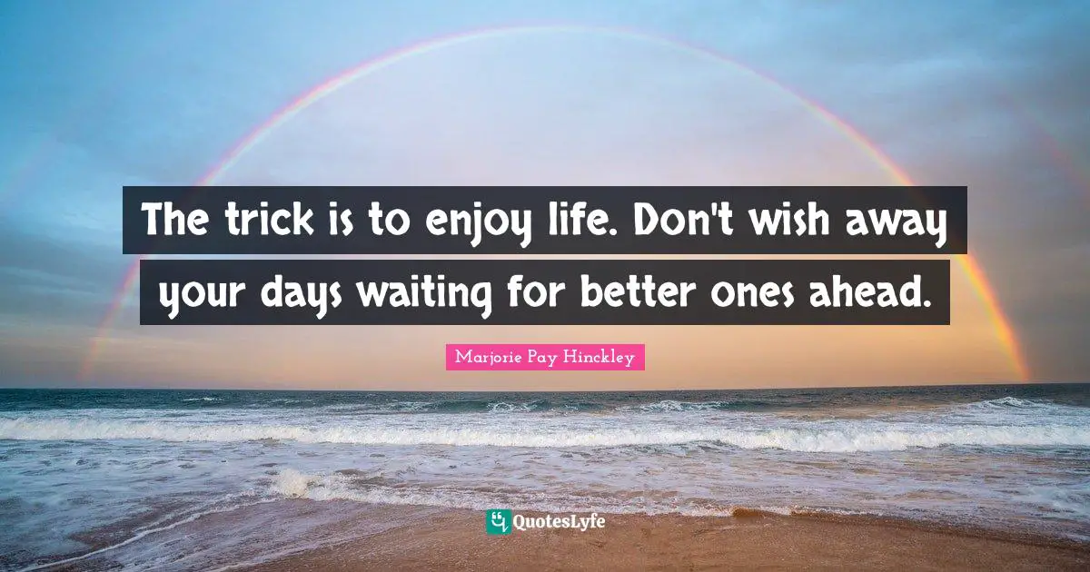The trick is to enjoy life. Don't wish away your days waiting for better ones ahead.