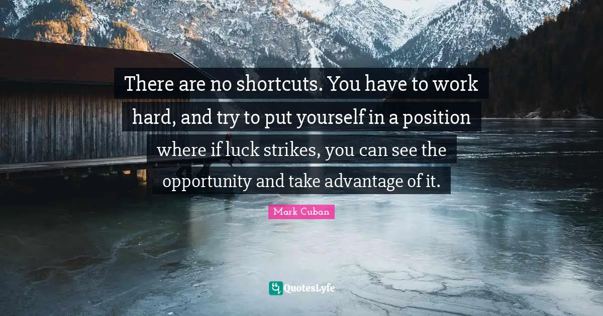 There are no shortcuts. You have to work hard, and try to put yourself in a position where if luck strikes, you can see the opportunity and take advantage of it.