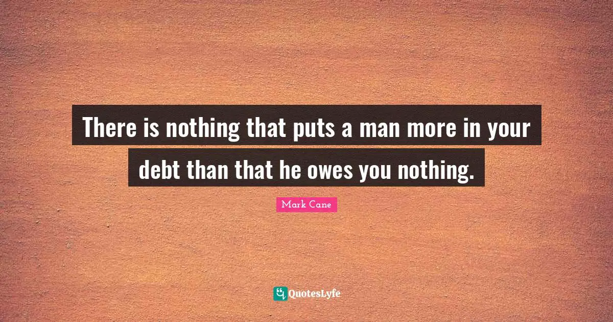 There is nothing that puts a man more in your debt than that he owes you nothing.