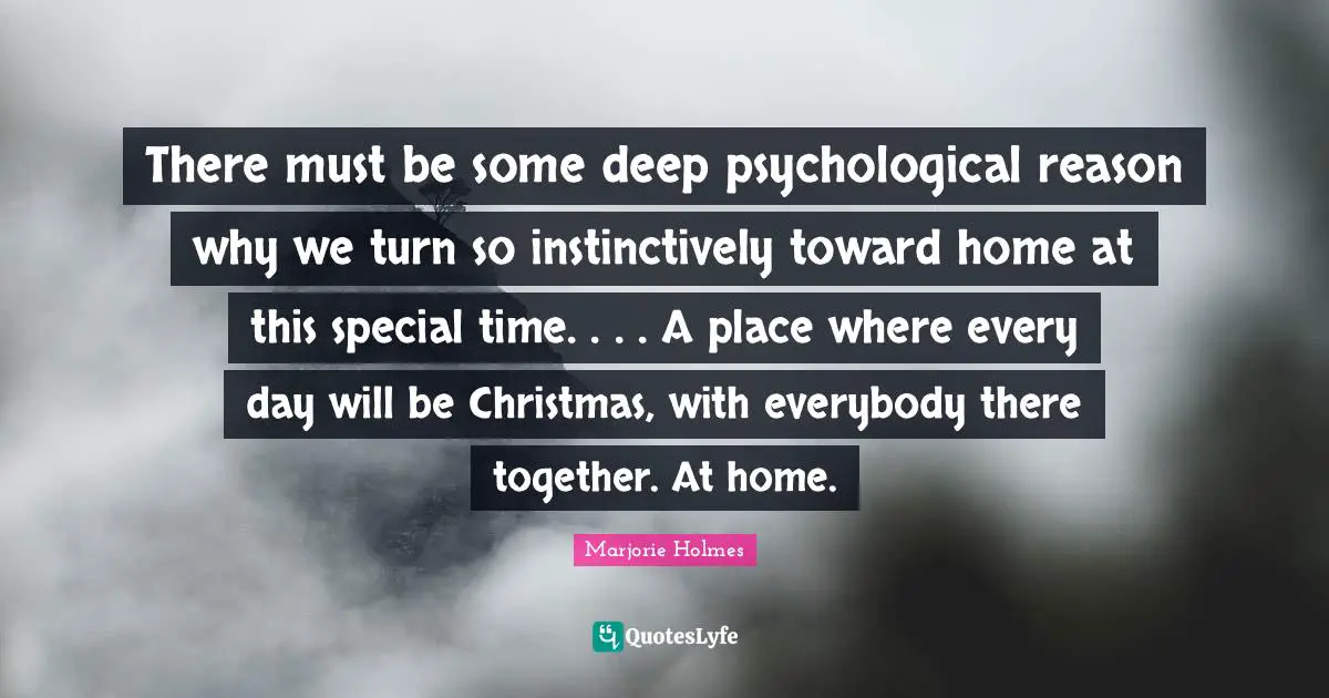 There must be some deep psychological reason why we turn so instinctively toward home at this special time. . . . A place where every day will be Christmas, with everybody there together. At home.