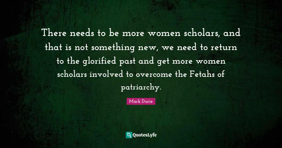 There needs to be more women scholars, and that is not something new, we need to return to the glorified past and get more women scholars involved to overcome the Fetahs of patriarchy.