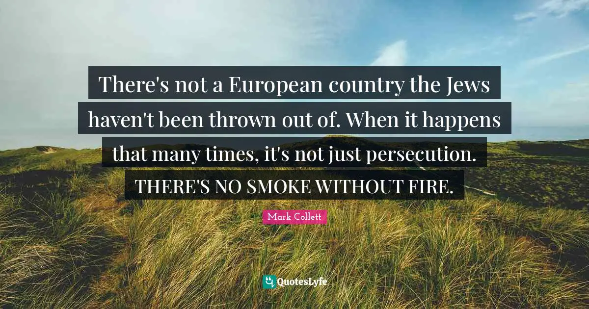 There's not a European country the Jews haven't been thrown out of. When it happens that many times, it's not just persecution. THERE'S NO SMOKE WITHOUT FIRE.