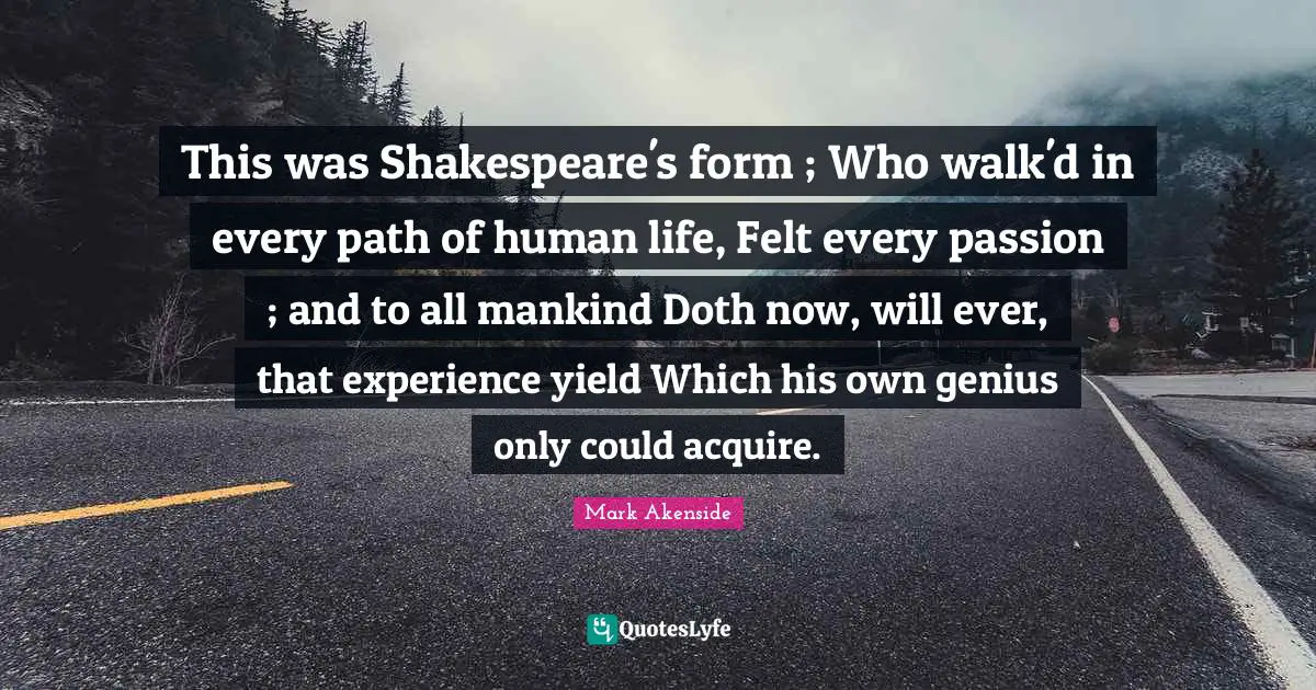 This was Shakespeare's form ; Who walk'd in every path of human life, Felt every passion ; and to all mankind Doth now, will ever, that experience yield Which his own genius only could acquire.