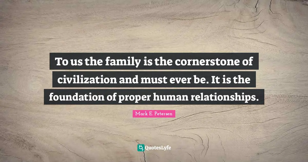 To us the family is the cornerstone of civilization and must ever be. It is the foundation of proper human relationships.