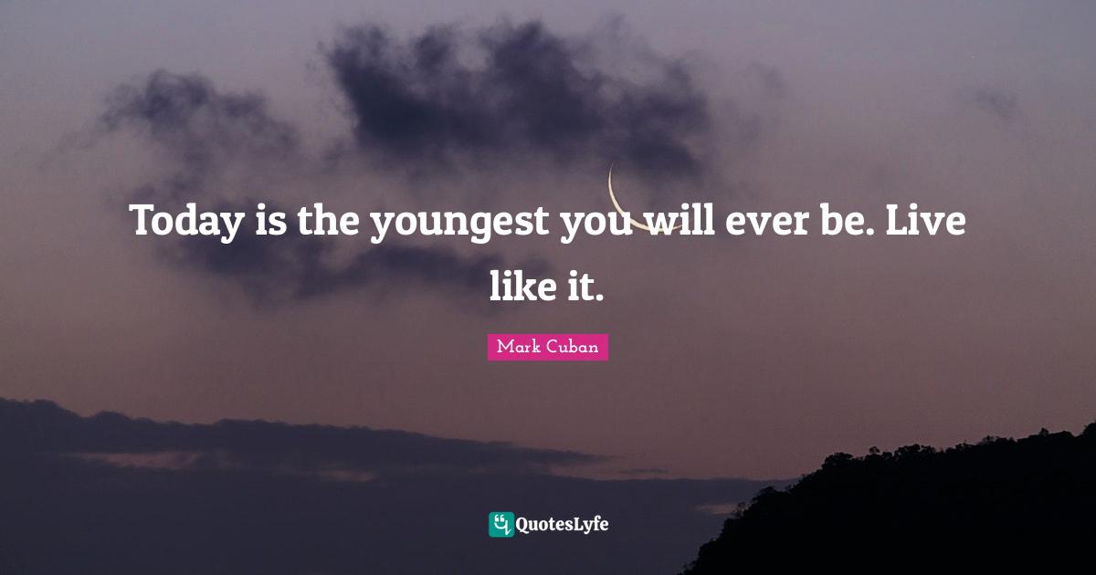 Today is the youngest you will ever be. Live like it.