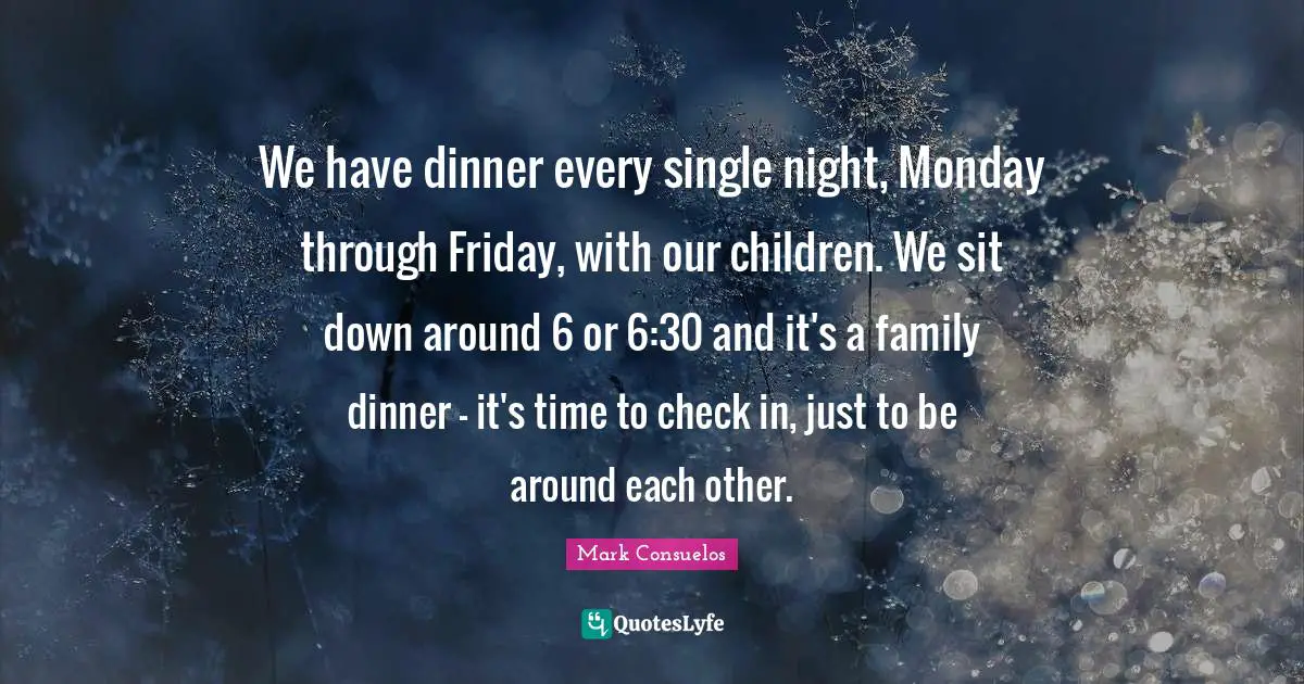 We have dinner every single night, Monday through Friday, with our children. We sit down around 6 or 6:30 and it's a family dinner - it's time to check in, just to be around each other.