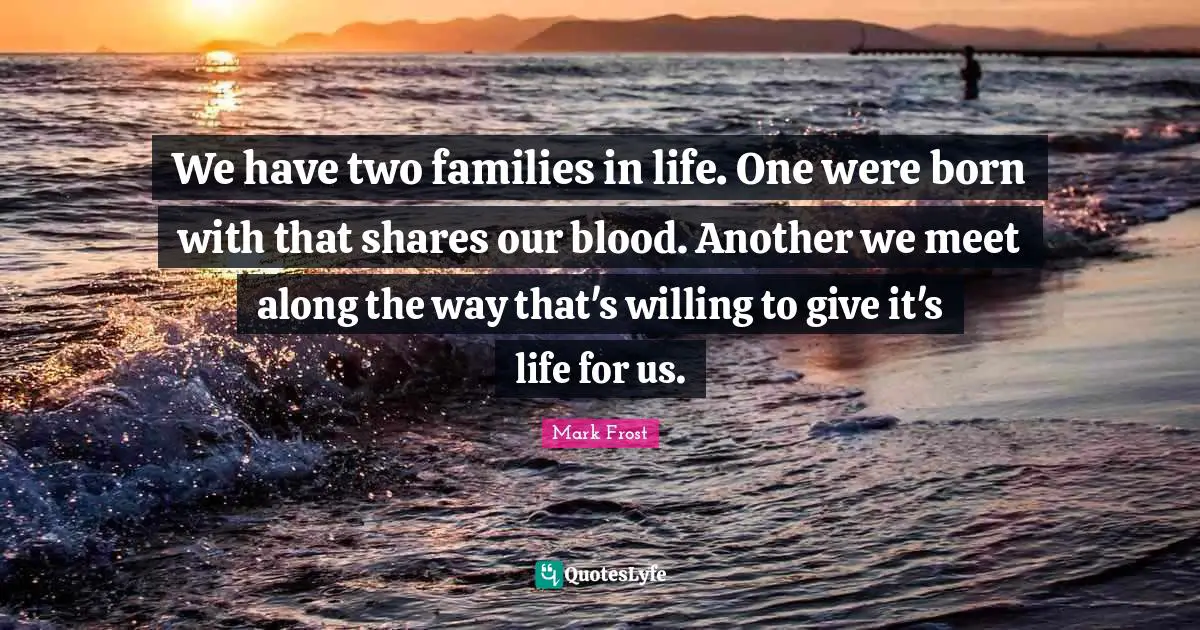 We have two families in life. One were born with that shares our blood. Another we meet along the way that's willing to give it's life for us.